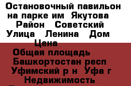 Остановочный павильон на парке им. Якутова. › Район ­ Советский › Улица ­ Ленина › Дом ­ 65 › Цена ­ 4 000 000 › Общая площадь ­ 33 - Башкортостан респ., Уфимский р-н, Уфа г. Недвижимость » Помещения продажа   